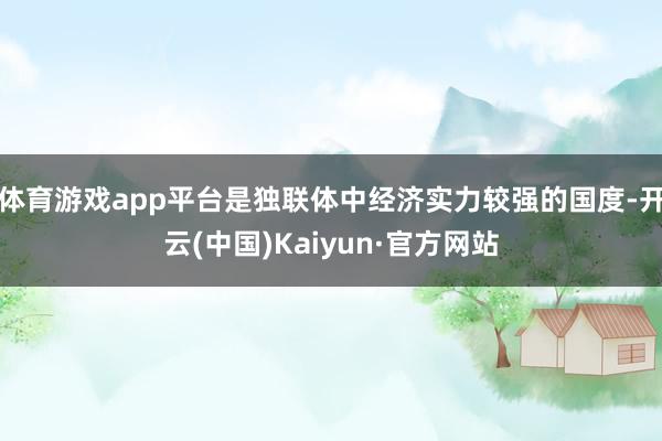 體育游戲app平臺是獨聯體中經濟實力較強的國度-開云(中國)Kaiyun·官方網站