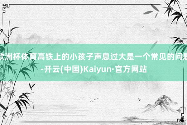 歐洲杯體育高鐵上的小孩子聲息過大是一個常見的問題-開云(中國)Kaiyun·官方網站