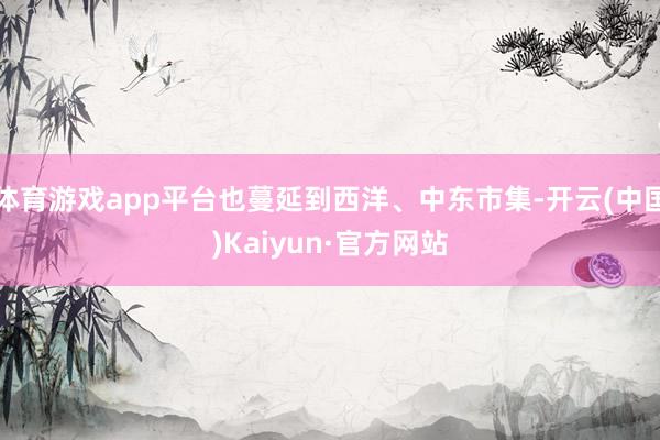 體育游戲app平臺也蔓延到西洋、中東市集-開云(中國)Kaiyun·官方網(wǎng)站