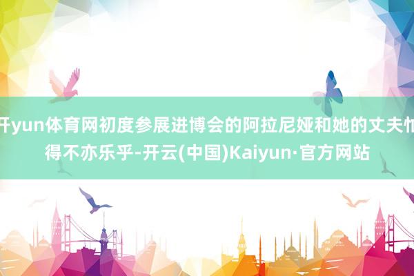 開yun體育網(wǎng)初度參展進(jìn)博會(huì)的阿拉尼婭和她的丈夫忙得不亦樂乎-開云(中國(guó))Kaiyun·官方網(wǎng)站