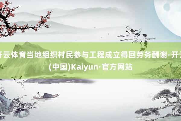 開云體育當(dāng)?shù)亟M織村民參與工程成立得回勞務(wù)酬謝-開云(中國)Kaiyun·官方網(wǎng)站