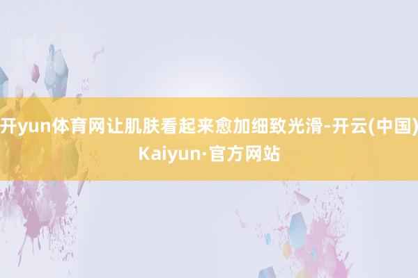 開yun體育網(wǎng)讓肌膚看起來愈加細(xì)致光滑-開云(中國)Kaiyun·官方網(wǎng)站