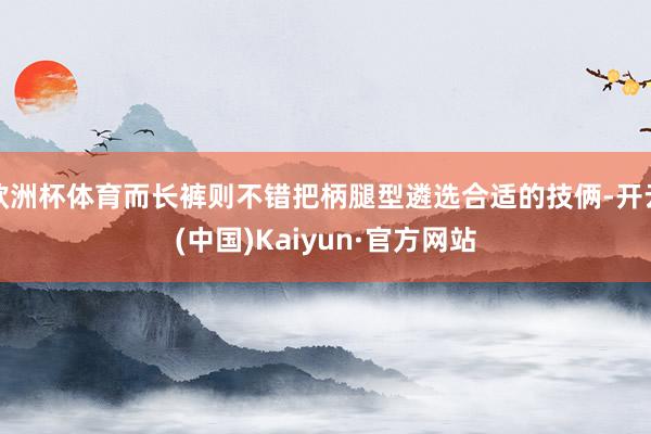 歐洲杯體育而長褲則不錯把柄腿型遴選合適的技倆-開云(中國)Kaiyun·官方網站