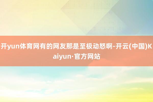 開yun體育網(wǎng)有的網(wǎng)友那是至極動(dòng)怒啊-開云(中國(guó))Kaiyun·官方網(wǎng)站