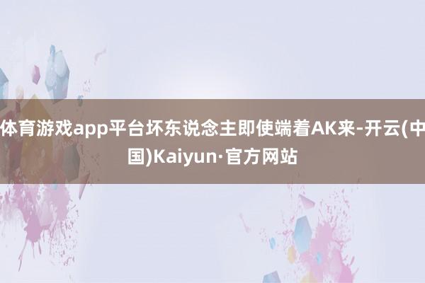 體育游戲app平臺壞東說念主即使端著AK來-開云(中國)Kaiyun·官方網站