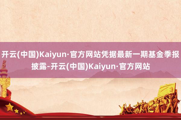 開云(中國)Kaiyun·官方網站憑據最新一期基金季報披露-開云(中國)Kaiyun·官方網站