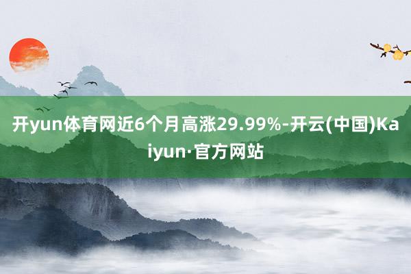 開yun體育網(wǎng)近6個(gè)月高漲29.99%-開云(中國)Kaiyun·官方網(wǎng)站