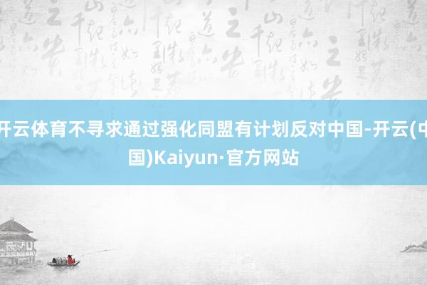 開云體育不尋求通過強化同盟有計劃反對中國-開云(中國)Kaiyun·官方網站