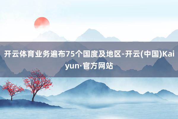 開云體育業務遍布75個國度及地區-開云(中國)Kaiyun·官方網站