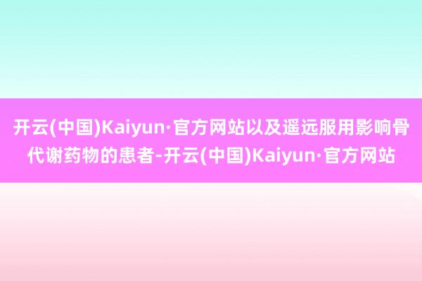 開云(中國)Kaiyun·官方網站以及遙遠服用影響骨代謝藥物的患者-開云(中國)Kaiyun·官方網站