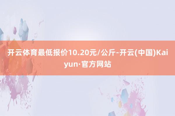 開云體育最低報價10.20元/公斤-開云(中國)Kaiyun·官方網(wǎng)站