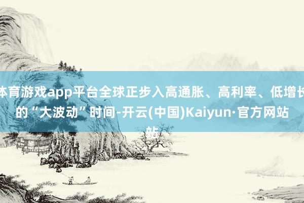 體育游戲app平臺全球正步入高通脹、高利率、低增長的“大波動”時間-開云(中國)Kaiyun·官方網(wǎng)站