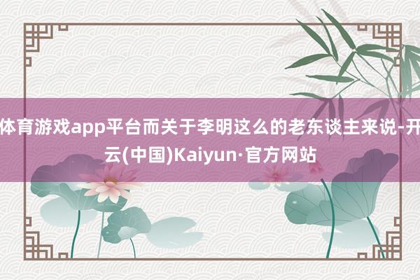體育游戲app平臺而關于李明這么的老東談主來說-開云(中國)Kaiyun·官方網站